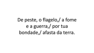 De peste, o flagelo,/ a fome
e a guerra,/ por tua
bondade,/ afasta da terra.
 