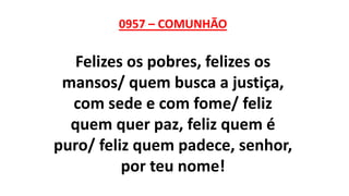 0957 – COMUNHÃO
Felizes os pobres, felizes os
mansos/ quem busca a justiça,
com sede e com fome/ feliz
quem quer paz, feliz quem é
puro/ feliz quem padece, senhor,
por teu nome!
 