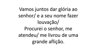 Vamos juntos dar glória ao
senhor/ e a seu nome fazer
louvação/
Procurei o senhor, me
atendeu/ me livrou de uma
grande aflição.
 