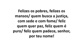 Felizes os pobres, felizes os
mansos/ quem busca a justiça,
com sede e com fome/ feliz
quem quer paz, feliz quem é
puro/ feliz quem padece, senhor,
por teu nome!
 