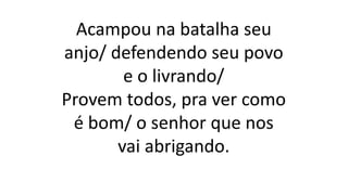 Acampou na batalha seu
anjo/ defendendo seu povo
e o livrando/
Provem todos, pra ver como
é bom/ o senhor que nos
vai abrigando.
 