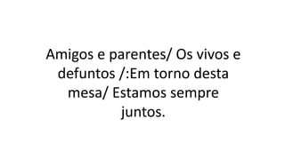 Amigos e parentes/ Os vivos e
defuntos /:Em torno desta
mesa/ Estamos sempre
juntos.
 