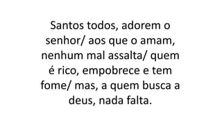 Santos todos, adorem o
senhor/ aos que o amam,
nenhum mal assalta/ quem
é rico, empobrece e tem
fome/ mas, a quem busca a
deus, nada falta.
 