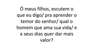 Ó meus filhos, escutem o
que eu digo/ pra aprender o
temor do senhor/ qual o
homem que ama sua vida/ e
a seus dias quer dar mais
valor?
 