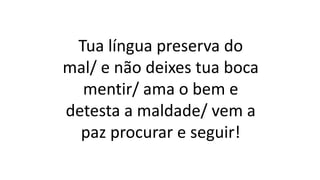 Tua língua preserva do
mal/ e não deixes tua boca
mentir/ ama o bem e
detesta a maldade/ vem a
paz procurar e seguir!
 