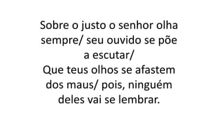 Sobre o justo o senhor olha
sempre/ seu ouvido se põe
a escutar/
Que teus olhos se afastem
dos maus/ pois, ninguém
deles vai se lembrar.
 