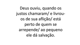 Deus ouviu, quando os
justos chamaram/ e livrou-
os de sua aflição/ está
perto de quem se
arrepende/ ao pequeno
ele dá salvação.
 