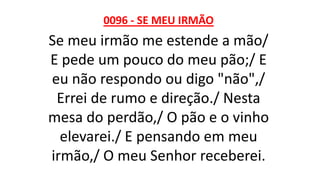 0096 - SE MEU IRMÃO
Se meu irmão me estende a mão/
E pede um pouco do meu pão;/ E
eu não respondo ou digo "não",/
Errei de rumo e direção./ Nesta
mesa do perdão,/ O pão e o vinho
elevarei./ E pensando em meu
irmão,/ O meu Senhor receberei.
 