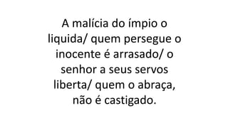 A malícia do ímpio o
liquida/ quem persegue o
inocente é arrasado/ o
senhor a seus servos
liberta/ quem o abraça,
não é castigado.
 