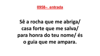 0958– entrada
Sê a rocha que me abriga/
casa forte que me salva/
para honra do teu nome/ és
o guia que me ampara.
 