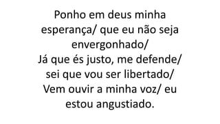 Ponho em deus minha
esperança/ que eu não seja
envergonhado/
Já que és justo, me defende/
sei que vou ser libertado/
Vem ouvir a minha voz/ eu
estou angustiado.
 