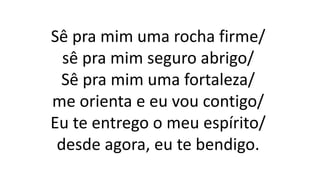 Sê pra mim uma rocha firme/
sê pra mim seguro abrigo/
Sê pra mim uma fortaleza/
me orienta e eu vou contigo/
Eu te entrego o meu espírito/
desde agora, eu te bendigo.
 