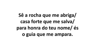 Sê a rocha que me abriga/
casa forte que me salva/
para honra do teu nome/ és
o guia que me ampara.
 