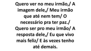Quero ver no meu irmão,/ A
imagem dele,/ Meu irmão
que até nem tem/ O
necessário pra ter paz./
Quero ser pro meu irmão/ A
resposta dele,/ Eu que vivo
mais feliz/ E às vezes tenho
até demais.
 