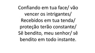 Confiando em tua face/ vão
vencer os intrigantes/
Recebidos em tua tenda/
proteção terão constante/
Sê bendito, meu senhor/ sê
bendito em todo instante.
 