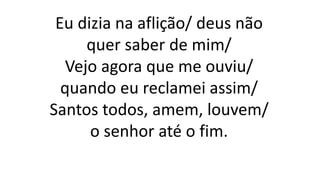 Eu dizia na aflição/ deus não
quer saber de mim/
Vejo agora que me ouviu/
quando eu reclamei assim/
Santos todos, amem, louvem/
o senhor até o fim.
 