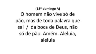 (18º domingo A)
O homem não vive só de
pão, mas de toda palavra que
sai / da boca de Deus, não
só de pão. Amém. Aleluia,
aleluia
 
