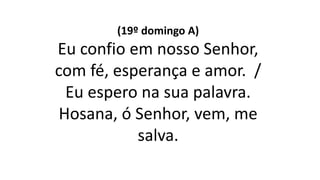 (19º domingo A)
Eu confio em nosso Senhor,
com fé, esperança e amor. /
Eu espero na sua palavra.
Hosana, ó Senhor, vem, me
salva.
 