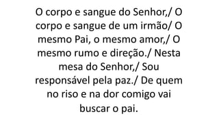 O corpo e sangue do Senhor,/ O
corpo e sangue de um irmão/ O
mesmo Pai, o mesmo amor,/ O
mesmo rumo e direção./ Nesta
mesa do Senhor,/ Sou
responsável pela paz./ De quem
no riso e na dor comigo vai
buscar o pai.
 