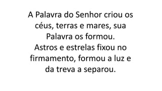 A Palavra do Senhor criou os
céus, terras e mares, sua
Palavra os formou.
Astros e estrelas fixou no
firmamento, formou a luz e
da treva a separou.
 
