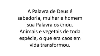 A Palavra de Deus é
sabedoria, mulher e homem
sua Palavra os criou.
Animais e vegetais de toda
espécie, o que era caos em
vida transformou.
 