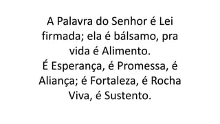 A Palavra do Senhor é Lei
firmada; ela é bálsamo, pra
vida é Alimento.
É Esperança, é Promessa, é
Aliança; é Fortaleza, é Rocha
Viva, é Sustento.
 