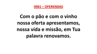 0961 – OFERENDAS
Com o pão e com o vinho
nossa oferta apresentamos,
nossa vida e missão, em Tua
palavra renovamos.
 