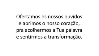 Ofertamos os nossos ouvidos
e abrimos o nosso coração,
pra acolhermos a Tua palavra
e sentirmos a transformação.
 