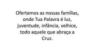 Ofertamos as nossas famílias,
onde Tua Palavra é luz,
juventude, infância, velhice,
todo aquele que abraça a
Cruz.
 