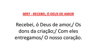 0097 - RECEBEI, Ó DEUS DE AMOR
Recebei, ó Deus de amor,/ Os
dons da criação;/ Com eles
entregamos/ O nosso coração.
 