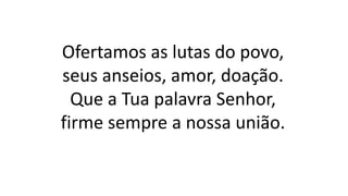 Ofertamos as lutas do povo,
seus anseios, amor, doação.
Que a Tua palavra Senhor,
firme sempre a nossa união.
 
