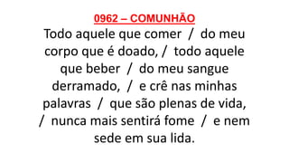 0962 – COMUNHÃO
Todo aquele que comer / do meu
corpo que é doado, / todo aquele
que beber / do meu sangue
derramado, / e crê nas minhas
palavras / que são plenas de vida,
/ nunca mais sentirá fome / e nem
sede em sua lida.
 