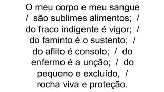 O meu corpo e meu sangue
/ são sublimes alimentos; /
do fraco indigente é vigor; /
do faminto é o sustento; /
do aflito é consolo; / do
enfermo é a unção; / do
pequeno e excluído, /
rocha viva e proteção.
 