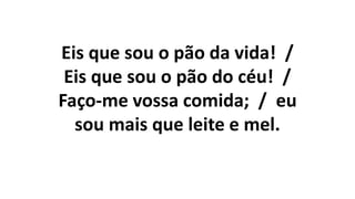 Eis que sou o pão da vida! /
Eis que sou o pão do céu! /
Faço-me vossa comida; / eu
sou mais que leite e mel.
 