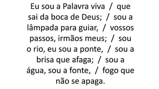 Eu sou a Palavra viva / que
sai da boca de Deus; / sou a
lâmpada para guiar, / vossos
passos, irmãos meus; / sou
o rio, eu sou a ponte, / sou a
brisa que afaga; / sou a
água, sou a fonte, / fogo que
não se apaga.
 