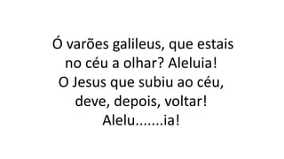 Ó varões galileus, que estais
no céu a olhar? Aleluia!
O Jesus que subiu ao céu,
deve, depois, voltar!
Alelu.......ia!
 