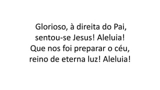 Glorioso, à direita do Pai,
sentou-se Jesus! Aleluia!
Que nos foi preparar o céu,
reino de eterna luz! Aleluia!
 