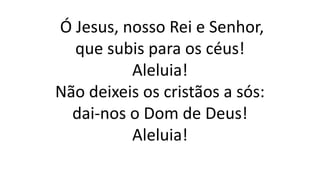 Ó Jesus, nosso Rei e Senhor,
que subis para os céus!
Aleluia!
Não deixeis os cristãos a sós:
dai-nos o Dom de Deus!
Aleluia!
 