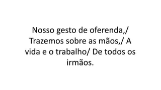 Nosso gesto de oferenda,/
Trazemos sobre as mãos,/ A
vida e o trabalho/ De todos os
irmãos.
 