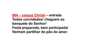 964 – corpus Christi – entrada
Todos convidados/ cheguem ao
banquete do Senhor/
Festa preparada, bem participada/
Venham partilhar do pão do amor.
 