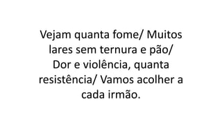 Vejam quanta fome/ Muitos
lares sem ternura e pão/
Dor e violência, quanta
resistência/ Vamos acolher a
cada irmão.
 