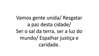 Vamos gente unida/ Resgatar
a paz desta cidade/
Ser o sal da terra, ser a luz do
mundo/ Espalhar justiça e
caridade.
 