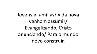 Jovens e famílias/ vida nova
venham assumir/
Evangelizando, Cristo
anunciando/ Para o mundo
novo construir.
 