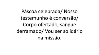 Páscoa celebrada/ Nosso
testemunho é conversão/
Corpo ofertado, sangue
derramado/ Vou ser solidário
na missão.
 
