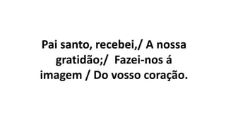 Pai santo, recebei,/ A nossa
gratidão;/ Fazei-nos á
imagem / Do vosso coração.
 