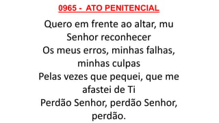 0965 - ATO PENITENCIAL
Quero em frente ao altar, mu
Senhor reconhecer
Os meus erros, minhas falhas,
minhas culpas
Pelas vezes que pequei, que me
afastei de Ti
Perdão Senhor, perdão Senhor,
perdão.
 