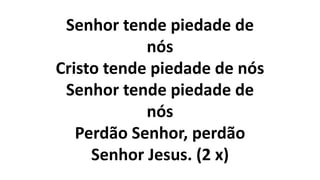 Senhor tende piedade de
nós
Cristo tende piedade de nós
Senhor tende piedade de
nós
Perdão Senhor, perdão
Senhor Jesus. (2 x)
 