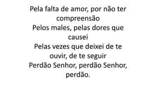 Pela falta de amor, por não ter
compreensão
Pelos males, pelas dores que
causei
Pelas vezes que deixei de te
ouvir, de te seguir
Perdão Senhor, perdão Senhor,
perdão.
 