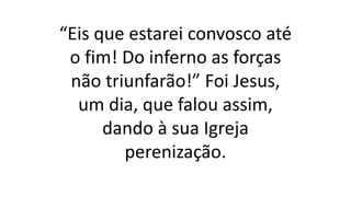 “Eis que estarei convosco até
o fim! Do inferno as forças
não triunfarão!” Foi Jesus,
um dia, que falou assim,
dando à sua Igreja
perenização.
 