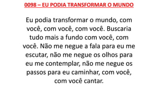 0098 – EU PODIA TRANSFORMAR O MUNDO
Eu podia transformar o mundo, com
você, com você, com você. Buscaria
tudo mais a fundo com você, com
você. Não me negue a fala para eu me
escutar, não me negue os olhos para
eu me contemplar, não me negue os
passos para eu caminhar, com você,
com você cantar.
 